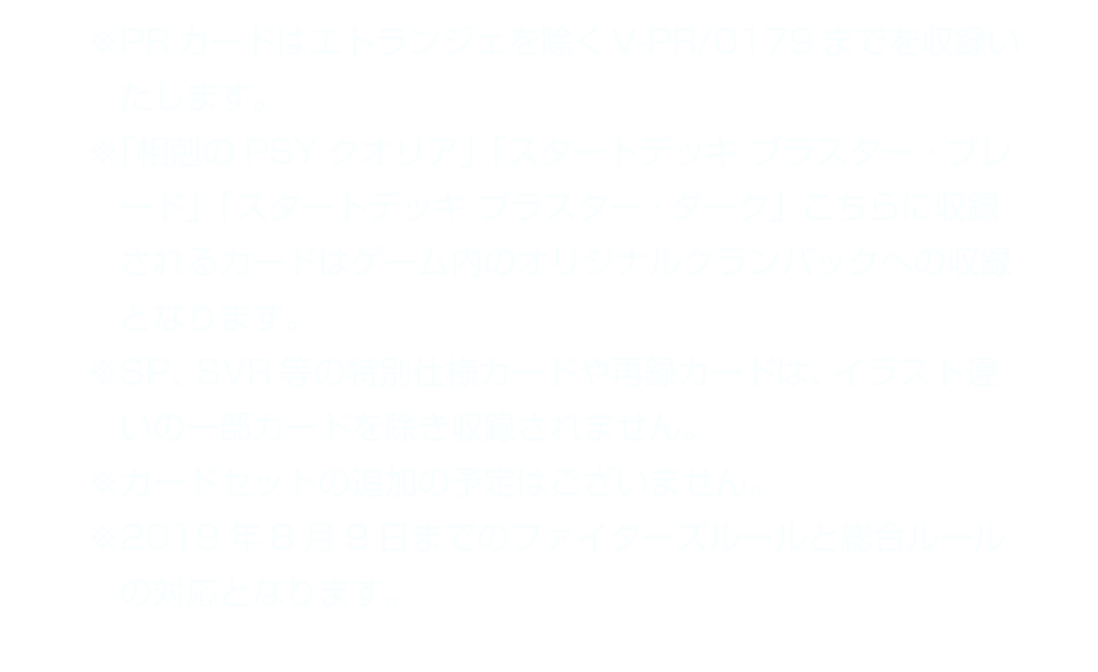 ※PRカードはエトランジェを除くV-PR/0179までを収録いたします。　※「相剋のPSYクオリア」「スタートデッキ ブラスター・ブレード」「スタートデッキ ブラスター・ダーク」こちらに収録されるカードはゲーム内のオリジナルクランパックへの収録となります。　※SP、SVR等の特別仕様カードや再録カードは、イラスト違いの一部カードを除き収録されません。