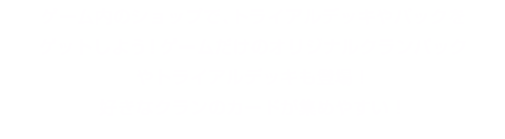 ゲーム内のショップで、トライアルデッキやパックをゲットしよう！ゲームだけのオリジナルクランパックやトライアルデッキも登場！好きなクランのカードが集めやすい！