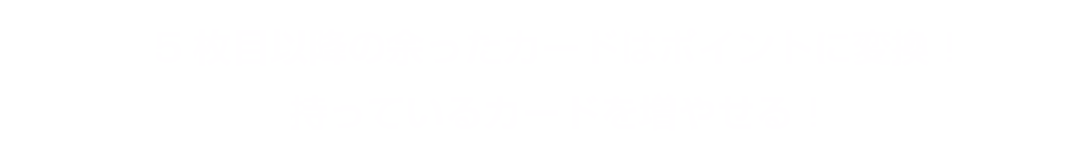 5枚目以降の余ったカードはポイントに変換！持っているカードを増やせる！