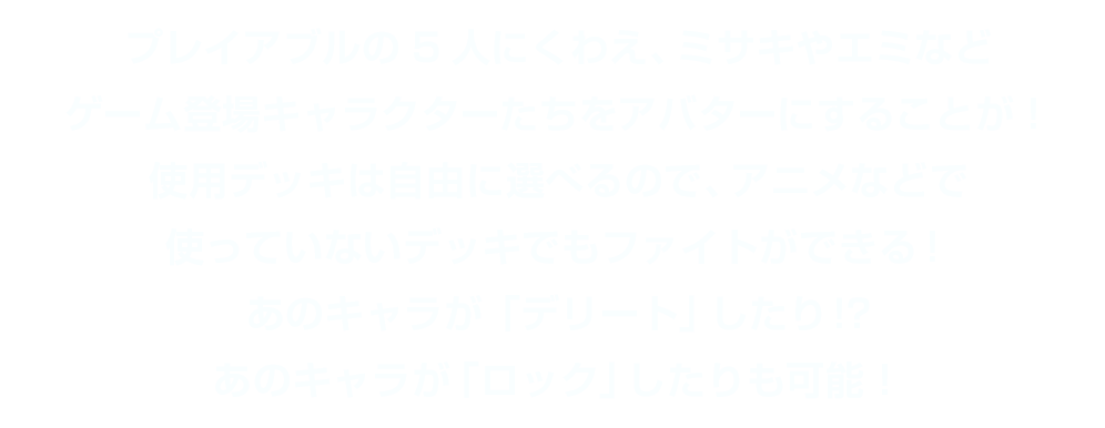 プレイアブルの5人にくわえ、ミサキやエミなどゲーム登場キャラクターたちをアバターにすることが！使用デッキは自由に選べるので、アニメなどで使っていないデッキでもファイトができる！あのキャラが「デリート」したり!?あのキャラが「ロック」したりも可能！