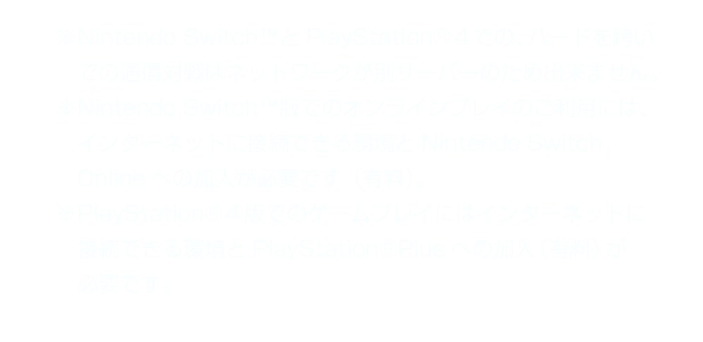 ※Nintendo SwitchＴＭとPlayStation®４での、ハードを跨いでの通信対戦はネットワークが別サーバーのため出来ません。　※Nintendo SwitchＴＭ版でのオンラインプレイのご利用には、インターネットに接続できる環境とNintendo Switch Onlineへの加入が必要です（有料）。　※PlayStation®４版でのゲームプレイにはインターネットに接続できる環境とPlayStation®Plusへの加入（有料）が必要です。