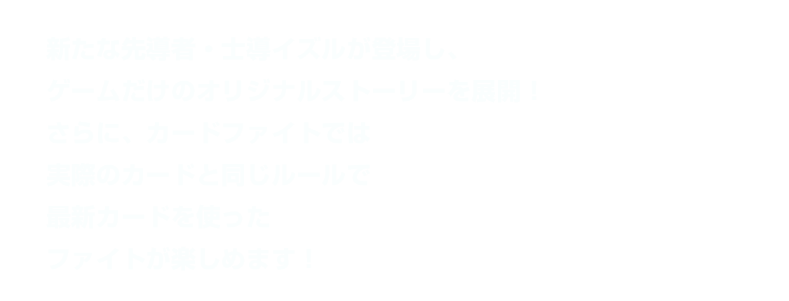 新たな先導者・士導イズルが登場し、ゲームだけのオリジナルストーリーを展開！さらに、カードファイトでは実際のカードと同じルールで最新カードを使ったファイトが楽しめます！