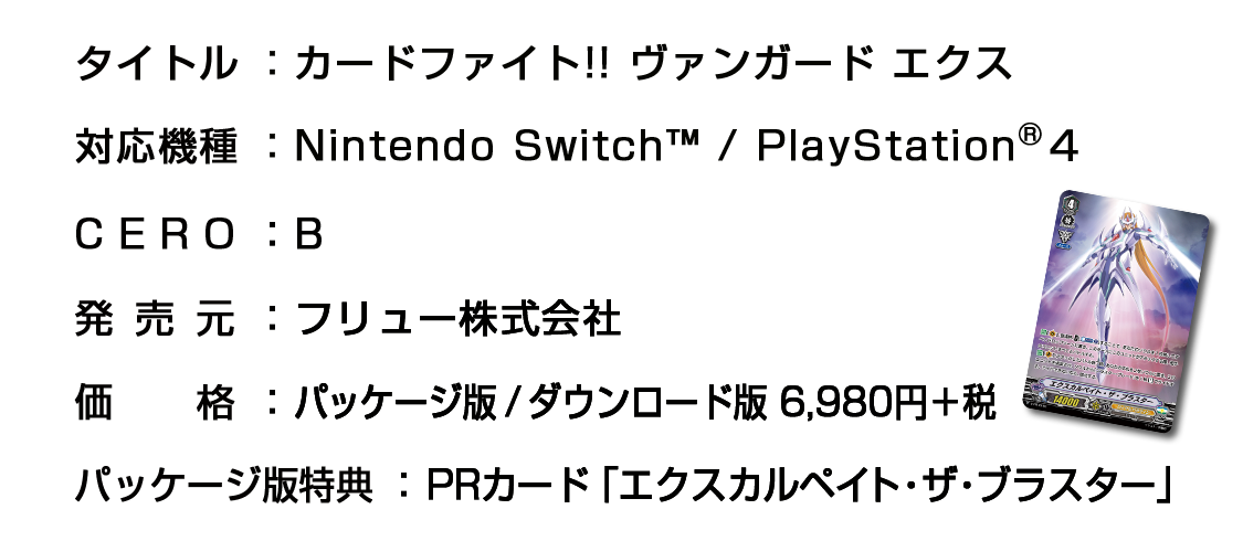 ■タイトル：カードファイト!! ヴァンガード エクス　■対応機種：Nintendo Switch™ / PlayStation®４　■CERO：審査予定　■発売元：フリュー株式会社　■価格：パッケージ版/ダウンロード版 6,980円＋税　■パッケージ版特典：PRカード「エクスカルペイト・ザ・ブラスター」