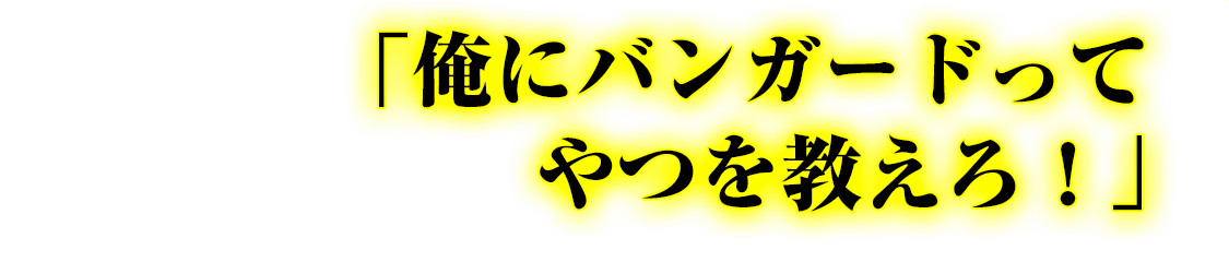 「俺にバンガードってやつを教えろ！」