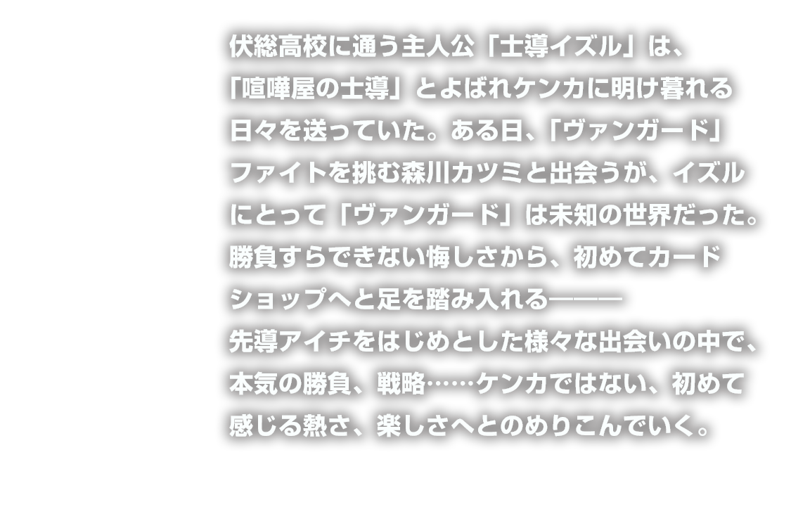 伏総高校に通う主人公「士導イズル」は、「喧嘩屋の士導」とよばれケンカに明け暮れる日々を送っていた。ある日、「ヴァンガード」ファイトを挑む森川カツミと出会うが、イズルにとって「ヴァンガード」は未知の世界だった。勝負すらできない悔しさから、初めてカードショップへと足を踏み入れる―――先導アイチをはじめとした様々な出会いの中で、本気の勝負、戦略……ケンカではない、初めて感じる熱さ、楽しさへとのめりこんでいく。