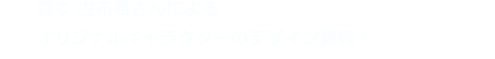 森本 由布希さんによるオリジナルキャラクターのデザイン資料！