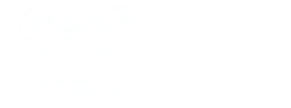 様々なメディアミックスを展開する“BanG Dream!（バンドリ！）”発のボーイズバンドArgonavis。8月21日(水)発売の両A面のセカンドシングルが、Wヴァンガードタイアップに決定！ゲームソフト「カードファイト!! ヴァンガード エクス」のテーマソングに「STARTING OVER」が決定！より強さを増したロックサウンドのアッパーチューンに仕上がっている。