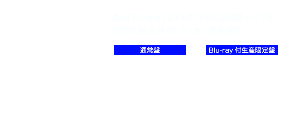 2nd Single「STARTING OVER / ギフト」
2019年8月21日(水)発売予定　■通常盤：1,800円（税抜）BRMM-10207　■Blu-ray付生産限定盤：4,800円（税抜）
BRMM-10206