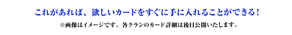 これがあれば、欲しいカードをすぐに手に入れることができる！※画像はイメージです。各クランのカード詳細は後日公開いたします。