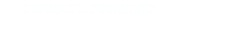 ※ゲーム内に登場するキャラクターイラストを使用したスリーブとなります。　※これらのスリーブはゲームを進めることで手に入れることができません。