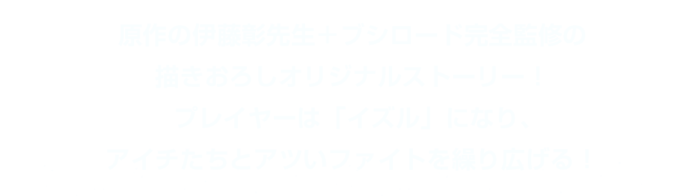 原作の伊藤彰先生＋ブシロード完全監修の描きおろしオリジナルストーリー！プレイヤーは「イズル」になり、アイチたちとアツいファイトを繰り広げる！