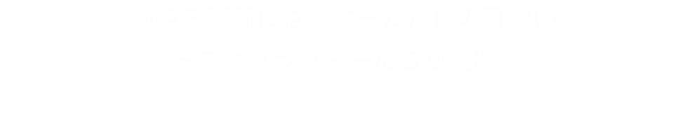 MAP画面には、ゲームだけの可愛いミニキャラクターたちが登場！