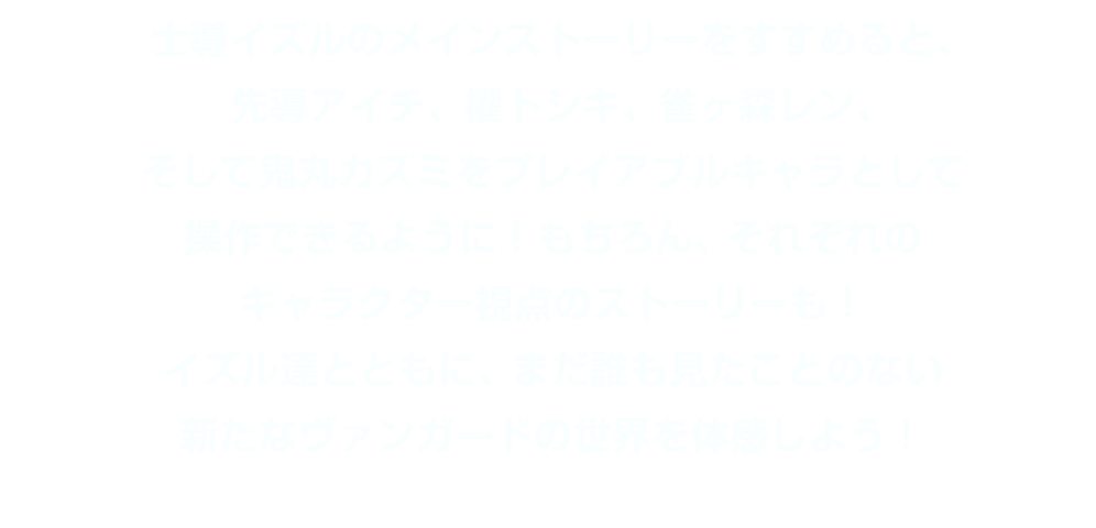 士導イズルのメインストーリーをすすめると、先導アイチ、櫂トシキ、雀ヶ森レン、そして鬼丸カズミをプレイアブルキャラとして操作できるように！もちろん、それぞれのキャラクター視点のストーリーも！イズル達とともに、まだ誰も見たことのない新たなヴァンガードの世界を体感しよう！