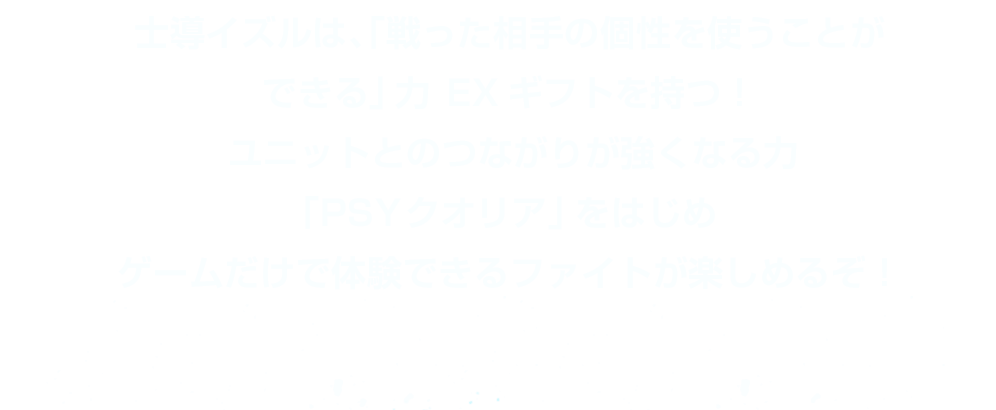 士導イズルは、「戦った相手の個性を使うことができる」力 EXギフトを持つ！ユニットとのつながりが強くなる力「PSYクオリア」をはじめゲームだけで体験できるファイトが楽しめるぞ！