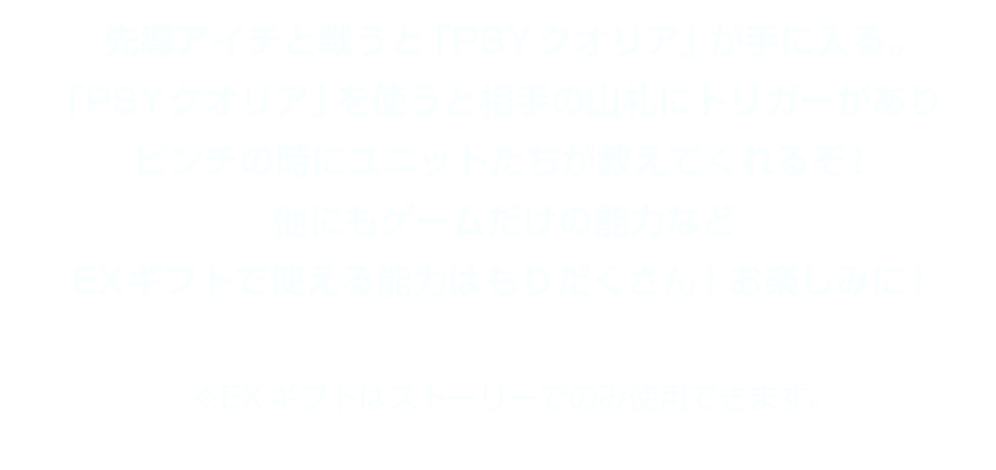 先導アイチと戦うと「PSYクオリア」が手に入る。「PSYクオリア」を使うと相手の山札にトリガーがありピンチの時にユニットたちが教えてくれるぞ！他にもゲームだけの能力などEXギフトで使える能力はもりだくさん！お楽しみに！ ※EXギフトはストーリーでのみ使用できます。