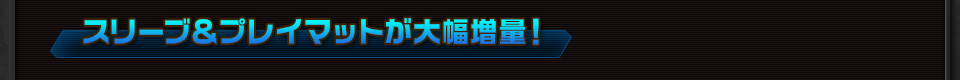 スリーブ＆プレイマットが大幅増量！