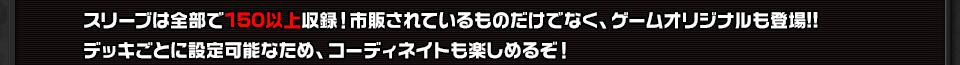 スリーブは全部で150以上収録！市販されているものだけでなく、ゲームオリジナルも登場!!デッキごとに設定可能なため、コーディネイトも楽しめるぞ！