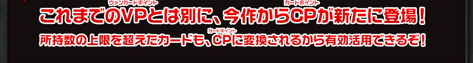 これまでのVPとは別に、今作からCPが新たに登場！ 所持数の上限を超えたカードも、CPに変換されるから有効活用できるぞ！