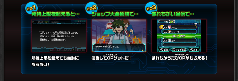 その1 所持上限を超えると… 所持上限を超えても無駄にならない！ その2 ショップ大会優勝で… 優勝してCPゲットだ！ その3 すれちがい通信で… すれちがうたびCPがもらえる！