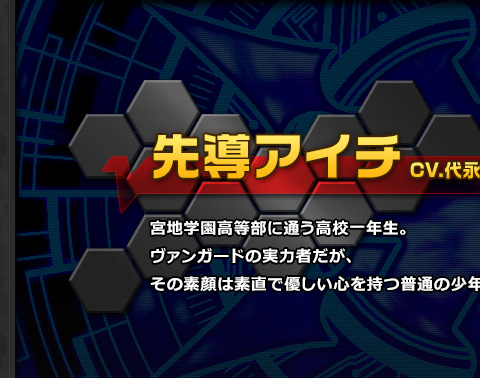 先導アイチ CV.代永翼 宮地学園高等部に通う高校一年生。ヴァンガードの実力者だが、その素顔は素直で優しい心を持つ普通の少年。