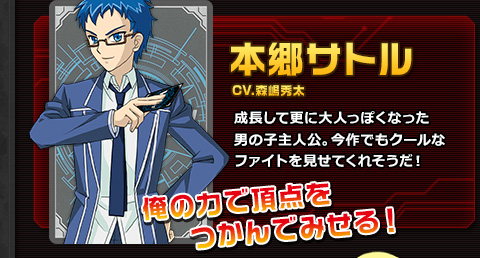 本郷サトル CV.森嶋秀太 成長して更に大人っぽくなった男の子主人公。今作でもクールなファイトを見せてくれそうだ！ 俺の力で頂点をつかんでみせる！