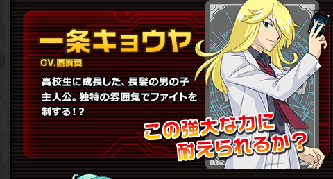 一条キョウヤ CV.鷹嘴翼 高校生に成長した、長髪の男の子主人公。独特の雰囲気でファイトを制する！？ この強大な力に耐えられるか？