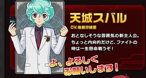 天城スバル CV.後藤沙緒里 おとなしそうな雰囲気の新主人公。ちょっと内向的だけど、ファイトの時は一生懸命戦うぞ！ よ、よろしくお願いします！