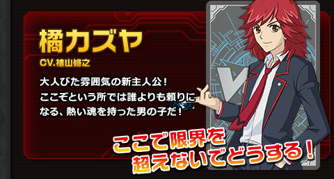 橘カズヤ CV.檜山修之 大人びた雰囲気の新主人公！ここぞという所では誰よりも頼りになる、熱い魂を持った男の子だ！ ここで限界を超えないでどうする！