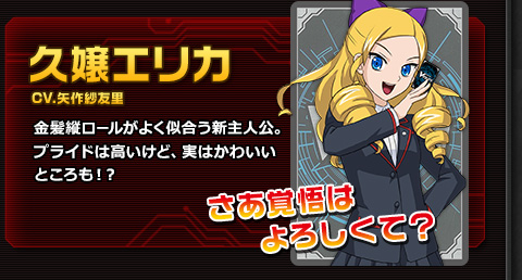 久嬢エリカ CV.矢作紗友里 金髪縦ロールがよく似合う新主人公。プライドは高いけど、実はかわいいところも！？ さあ覚悟はよろしくて？