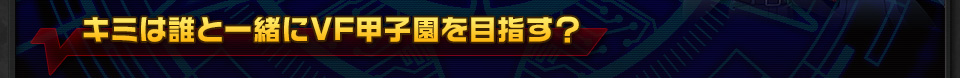 キミは誰と一緒にVF甲子園を目指す？