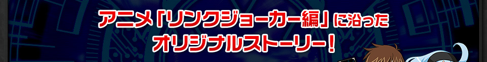 アニメ「リンクジョーカー編」に沿ったオリジナルストーリー！