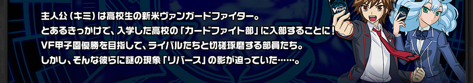 主人公（キミ）は高校生の新米ヴァンガードファイター。とあるきっかけで、入学した高校の「カードファイト部」に入部することに！VF甲子園優勝を目指して、ライバルたちと切磋琢磨する部員たち。しかし、そんな彼らに謎の現象「リバース」の影が迫っていた……。