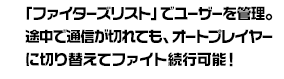 「ファイターズリスト」でユーザーを管理。途中で通信が切れても、オートプレイヤーに切り替えてファイト続行可能！