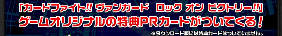 「カードファイト!! ヴァンガード　ロック オン ビクトリー!!」ゲームオリジナルの特典PRカードがついてくる！※ダウンロード版には特典カードはついていません。