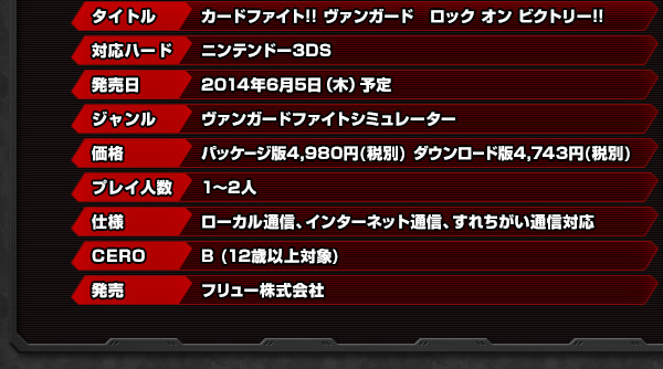 タイトル　カードファイト!!ヴァンガード　ロック オン ビクトリー!! 対応ハード　ニンテンドー3DS 発売日　2014年6月5日（木）予定 ジャンル　ヴァンガードファイトシミュレーター 価格　パッケージ版4,980円(税別)　ダウンロード版4,743円(税別) プレイ人数　1～2人 仕様　ローカル通信、インターネット通信、すれちがい通信対応 CERO　B(12歳以上対象) 発売　フリュー株式会社