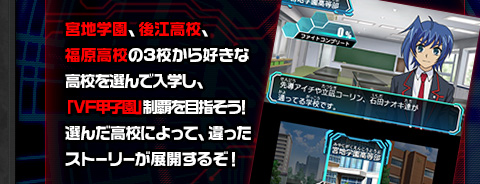 宮地学園、後江高校、福原高校の3校から好きな高校を選んで入学し、「VF甲子園」制覇を目指そう！選んだ高校によって、違ったストーリーが展開するぞ！
