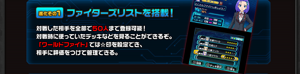 進化その1 ファイターズリストを搭載！ 対戦した相手を全部で５０人まで登録可能！対戦時に使っていたデッキなどを見ることができるぞ。「ワールドファイト」では☆印を設定でき、相手に評価をつけて管理できる。