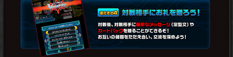 進化その4 対戦相手にお礼を贈ろう！ 対戦後、対戦相手に簡単なメッセージ（定型文）やカードパックを贈ることができるぞ！お互いの健闘をたたえ合い、交流を深めよう！