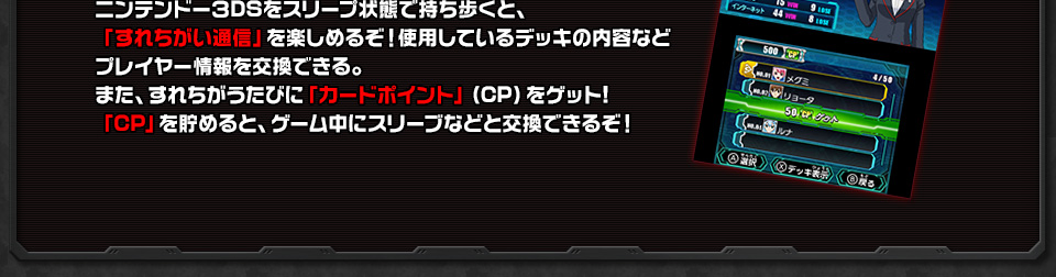 ニンテンドー3DSをスリープ状態で持ち歩くと、「すれちがい通信」を楽しめるぞ！使用しているデッキの内容などプレイヤー情報を交換できる。また、すれちがうたびに「カードポイント」（CP）をゲット!「CP」を貯めると、ゲーム中にスリーブなどと交換できるぞ！