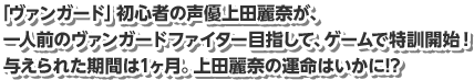 「ヴァンガード」初心者の声優上田麗奈が、一人前のヴァンガードファイター目指して、ゲームで特訓開始！与えられた期間は1ヶ月。上田麗奈の運命はいかに!?