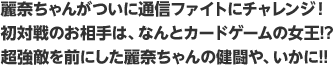 麗奈ちゃんがついに通信ファイトにチャレンジ！初対戦のお相手は、なんとカードゲームの女王!?超強敵を前にした麗奈ちゃんの健闘や、いかに!!