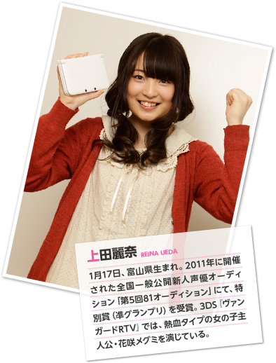上田麗奈 1月17日、富山県生まれ。2011年に開催された全国一般公開新人声優オーディション「第5回81オーディション」にて、特別賞（凖グランプリ）を受賞。3DS『ヴァンガードRTV』では、熱血タイプの女の子主人公・花咲メグミを演じている。