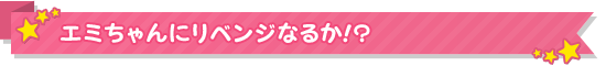 エミちゃんにリベンジなるか!？