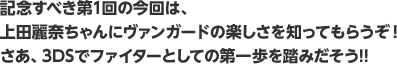 記念すべき第1回の今回は、上田麗奈ちゃんにヴァンガードの楽しさを知ってもらうぞ！ さあ、3DSでファイターとしての第一歩を踏みだそう!!