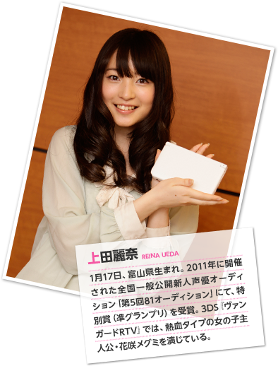 上田麗奈 1月17日、富山県生まれ。2011年に開催された全国一般公開新人声優オーディション「第5回81オーディション」にて、特別賞（凖グランプリ）を受賞。3DS『ヴァンガードRTV』では、熱血タイプの女の子主人公・花咲メグミを演じている。