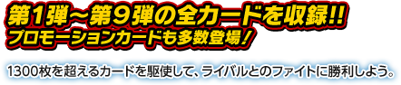 第1弾〜第9弾の全カードを収録!!プロモーションカードも多数登場！1300枚を超えるカードを駆使して、ライバルとのファイトに勝利しよう。