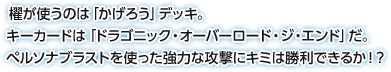 櫂が使うのは「かげろう」デッキ。キーカードは「ドラゴニック・オーバーロード・ジ・エンド」だ。ペルソナブラストを使った強力な攻撃にキミは勝利できるか！？