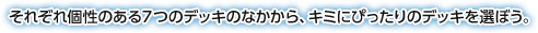 それぞれ個性のある７つのデッキのなかから、キミにぴったりのデッキを選ぼう。