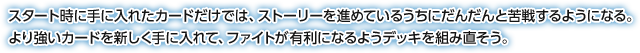 スタート時に手に入れたカードだけでは、ストーリーを進めているうちにだんだんと苦戦するようになる。より強いカードを新しく手に入れて、ファイトが有利になるようデッキを組み直そう。