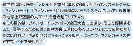 異世界にある惑星「クレイ」を舞台に戦いが繰り広げられるカードゲーム「ヴァンガード」。「ヴァンガード」は、斬新なゲームシステムによって、近未来の地球上で空前の大ブームを巻き起こしていた。キミの目的は、ヴァンガードファイトの全国大会に出場し、そこで優勝すること。優勝するためには、町や大会に現れる多くのライバルたちに勝たなくてはいけない。キミだけのファイトスタイルを手に入れて、ヴァンガードの世界でファイトを楽しもう！